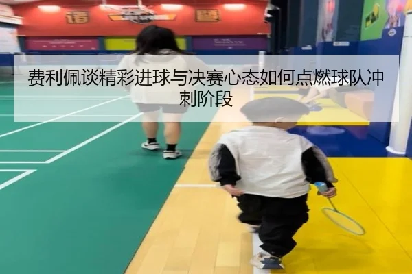 费利佩谈精彩进球与决赛心态如何点燃球队冲刺阶段